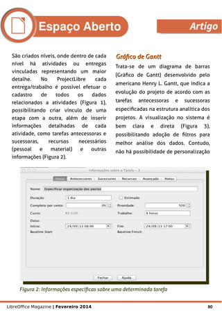 LibreOffice Magazine | Fevereiro 2014 80
São criados níveis, onde dentro de cada
nível há atividades ou entregas
vinculadas representando um maior
detalhe. No ProjectLibre cada
entrega/trabalho é possível efetuar o
cadastro de todos os dados
relacionados a atividades (Figura 1),
possibilitando criar vínculo de uma
etapa com a outra, além de inserir
informações detalhadas de cada
atividade, como tarefas antecessoras e
sucessoras, recursos necessários
(pessoal e material) e outras
informações (Figura 2).
Gráfico de GanttGráfico de Gantt
Trata-se de um diagrama de barras
(Gráfico de Gantt) desenvolvido pelo
americano Henry L. Gantt, que indica a
evolução do projeto de acordo com as
tarefas antecessoras e sucessoras
especificadas na estrutura analítica dos
projetos. A visualização no sistema é
bem clara e direta (Figura 3),
possibilitando adoção de filtros para
melhor análise dos dados. Contudo,
não há possibilidade de personalização
Figura 2: Informações específicas sobre uma determinada tarefa
Espaço Aberto Artigo
 
