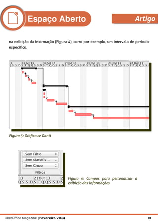 LibreOffice Magazine | Fevereiro 2014 81
na exibição da informação (Figura 4), como por exemplo, um intervalo de período
específico.
Figura 3: Gráfico de Gantt
Figura 4: Campos para personalizar a
exibição das informações
Espaço Aberto Artigo
 