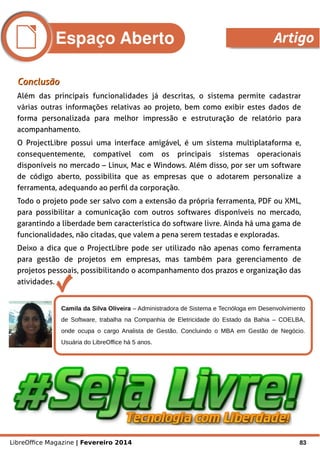 LibreOffice Magazine | Fevereiro 2014 83
Camila da Silva Oliveira – Administradora de Sistema e Tecnóloga em Desenvolvimento
de Software, trabalha na Companhia de Eletricidade do Estado da Bahia – COELBA,
onde ocupa o cargo Analista de Gestão. Concluindo o MBA em Gestão de Negócio.
Usuária do LibreOffice há 5 anos.
ConclusãoConclusão
Além das principais funcionalidades já descritas, o sistema permite cadastrar
várias outras informações relativas ao projeto, bem como exibir estes dados de
forma personalizada para melhor impressão e estruturação de relatório para
acompanhamento.
O ProjectLibre possui uma interface amigável, é um sistema multiplataforma e,
consequentemente, compatível com os principais sistemas operacionais
disponíveis no mercado – Linux, Mac e Windows. Além disso, por ser um software
de código aberto, possibilita que as empresas que o adotarem personalize a
ferramenta, adequando ao perfil da corporação.
Todo o projeto pode ser salvo com a extensão da própria ferramenta, PDF ou XML,
para possibilitar a comunicação com outros softwares disponíveis no mercado,
garantindo a liberdade bem característica do software livre. Ainda há uma gama de
funcionalidades, não citadas, que valem a pena serem testadas e exploradas.
Deixo a dica que o ProjectLibre pode ser utilizado não apenas como ferramenta
para gestão de projetos em empresas, mas também para gerenciamento de
projetos pessoais, possibilitando o acompanhamento dos prazos e organização das
atividades.
Espaço Aberto Artigo
 