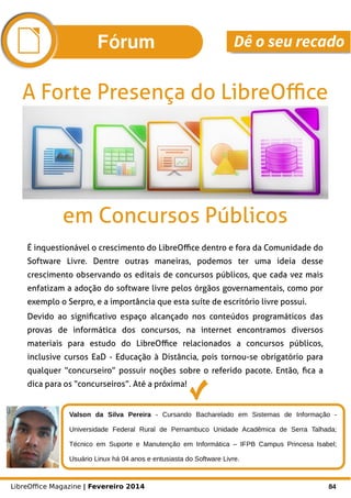 LibreOffice Magazine | Fevereiro 2014 84
É inquestionável o crescimento do LibreOffice dentro e fora da Comunidade do
Software Livre. Dentre outras maneiras, podemos ter uma ideia desse
crescimento observando os editais de concursos públicos, que cada vez mais
enfatizam a adoção do software livre pelos órgãos governamentais, como por
exemplo o Serpro, e a importância que esta suíte de escritório livre possui.
Devido ao significativo espaço alcançado nos conteúdos programáticos das
provas de informática dos concursos, na internet encontramos diversos
materiais para estudo do LibreOffice relacionados a concursos públicos,
inclusive cursos EaD - Educação à Distância, pois tornou-se obrigatório para
qualquer “concurseiro” possuir noções sobre o referido pacote. Então, fica a
dica para os “concurseiros”. Até a próxima!
A Forte Presença do LibreOffice
Valson da Silva Pereira - Cursando Bacharelado em Sistemas de Informação -
Universidade Federal Rural de Pernambuco Unidade Acadêmica de Serra Talhada;
Técnico em Suporte e Manutenção em Informática – IFPB Campus Princesa Isabel;
Usuário Linux há 04 anos e entusiasta do Software Livre.
em Concursos Públicos
Fórum Dê o seu recado
 