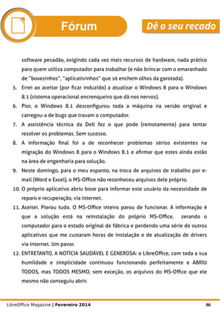 LibreOffice Magazine | Fevereiro 2014 86
software pesadão, exigindo cada vez mais recursos de hardware, nada prático
para quem utiliza computador para trabalhar (e não brincar com o emaranhado
de “boxezinhos”, “aplicativinhos” que só enchem olhos da garotada).
5. Errei ao aceitar (por ficar induzido) a atualizar o Windows 8 para o Windows
8.1 (sistema operacional encrenqueiro que dá nos nervos).
6. Pior, o Windows 8.1 desconfigurou toda a máquina na versão original e
carregou-a de bugs que travam o computador.
7. A assistência técnica da Dell fez o que pode (remotamente) para tentar
resolver os problemas. Sem sucesso.
8. A informação final foi a de reconhecer problemas sérios existentes na
migração do Windows 8 para o Windows 8.1 e afirmar que estes ainda estão
na área de engenharia para solução.
9. Neste domingo, para o meu espanto, na troca de arquivos de trabalho por e-
mail (Word e Excel), o MS-Office não reconheceu arquivos dele próprio.
10. O próprio aplicativo abriu boxe para informar este usuário da necessidade de
reparo e recuperação, via internet.
11. Aceitei. Piorou tudo. O MS-Office inteiro parou de funcionar. A informação é
que a solução está na reinstalação do próprio MS-Office, zerando o
computador para o estado original de fábrica e perdendo uma série de outros
aplicativos que me custaram horas de instalação e de atualização de drivers
via internet. Um pavor.
12. ENTRETANTO, A NOTÍCIA SAUDÁVEL E GENEROSA: o LibreOffice, com toda a sua
humildade e simplicidade continuou funcionando perfeitamente e ABRIU
TODOS, mas TODOS MESMO, sem exceção, os arquivos do MS-Office que ele
mesmo não conseguiu abrir.
Fórum Dê o seu recado
 
