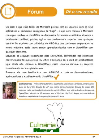 LibreOffice Magazine | Fevereiro 2014 87
Carlos Karnas - Profissional autônomo, atualmente aposentado: jornalista, empresário e
autor do livro "Um Quarto de Mil", que reúne contos ficcionais breves de exatas 250
palavras cada, produzidos inteiramente no LibreOffice, que utiliza desde os tempos do
OpenOffice, há mais de 15 anos em Mac e Windows. De Porto Alegre, mora no Vale do
Paraíba – na cidade de Caçapava/SP, fazem 25 anos.
Fórum Dê o seu recado
Ou seja: o que esse terror da Microsoft pratica com os usuários, com os seus
aplicativos e badulaque carregados de 'bugs' - e que nem mesmo a Microsoft
consegue resolver, o LibreOffice se demonstra ferramenta e utilitário absoluto e
totalmente confiável, prático, ágil e com performance superior para qualquer
usuário. Os arquivos com utilitários do MS-Office que continuam emperrados na
minha máquina, estão todos sendo operacionalizados com o LibreOffice sem
qualquer problema.
Salvando os arquivos trabalhados pelo LibreOffice, convertidos nas extensões
convencionais dos aplicativos MS-Office e enviando por e-mail aos destinatários
(que ainda não utilizam o LibreOffice), esses usuários abriram os arquivos
normalmente nas suas plataformas.
Portanto, eis meu feedback e meu APLAUSO a todo os desenvolvedores,
aprimoradores e atualizadores do LibreOffice.
 