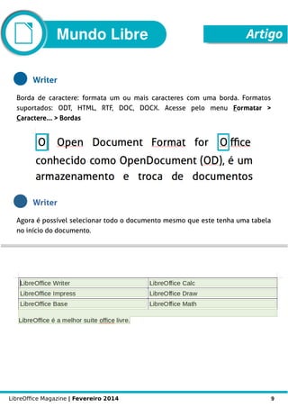 LibreOffice Magazine | Fevereiro 2014 9
Mundo Libre Artigo
Writer
Borda de caractere: formata um ou mais caracteres com uma borda. Formatos
suportados: ODT, HTML, RTF, DOC, DOCX. Acesse pelo menu Formatar >
Caractere... > Bordas
Writer
Agora é possível selecionar todo o documento mesmo que este tenha uma tabela
no início do documento.
 