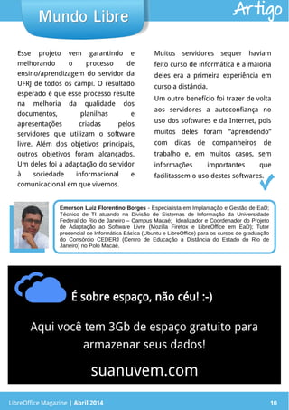LibreOffice Magazine | Abril 2014 10
Esse projeto vem garantindo e
melhorando o processo de
ensino/aprendizagem do servidor da
UFRJ de todos os campi. O resultado
esperado é que esse processo resulte
na melhoria da qualidade dos
documentos, planilhas e
apresentações criadas pelos
servidores que utilizam o software
livre. Além dos objetivos principais,
outros objetivos foram alcançados.
Um deles foi a adaptação do servidor
à sociedade informacional e
comunicacional em que vivemos.
Muitos servidores sequer haviam
feito curso de informática e a maioria
deles era a primeira experiência em
curso a distância.
Um outro benefício foi trazer de volta
aos servidores a autoconfiança no
uso dos softwares e da Internet, pois
muitos deles foram “aprendendo”
com dicas de companheiros de
trabalho e, em muitos casos, sem
informações importantes que
facilitassem o uso destes softwares.
LibreOffice Magazine | Abril 2014 10
Mundo LibreMundo Libre Artigo
Emerson Luiz Florentino Borges - Especialista em Implantação e Gestão de EaD;
Técnico de TI atuando na Divisão de Sistemas de Informação da Universidade
Federal do Rio de Janeiro – Campus Macaé; Idealizador e Coordenador do Projeto
de Adaptação ao Software Livre (Mozilla Firefox e LibreOffice em EaD); Tutor
presencial de Informática Básica (Ubuntu e LibreOffice) para os cursos de graduação
do Consórcio CEDERJ (Centro de Educação a Distância do Estado do Rio de
Janeiro) no Polo Macaé.
 