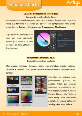 LibreOffice Magazine | Abril 2014 100LibreOffice Magazine | Abril 2014 100
Espaço AbertoEspaço Aberto Artigo
Nova janela de encaixe da paleta
Desenvolvimento: Sven Langkamp
Caixas de transparência customizada
Desenvolvimento: Boudewijn Rempt
A transparência na caixa representa as cores em níveis de opacidade. Agora, as
cores e o tamanho das caixas de seleção são configuráveis: você pode
mudá-las em Settings > Preferences > Transparency CheckboxesSettings > Preferences > Transparency Checkboxes.
Aqui está uma demonstração
com um tema verificador
escuro para mostrar o halo
ao redor do Krita 256x256 *
logotipo png.
Mais uma das facilidades é mudar as paletas com a janela de encaixe, podendo
adicionar e remover cores, ajustar automaticamente ou criar diretamente nas
janelas.
Com bônus de estojos de novas
predefinições padrão, são
paletas feitas por autores
talentosos e conhecidos: Tim
Von Rueden, Spencer Goldade,
Richard Fhager, Kim Taylor e
David Revoy. Você pode exibir
a janela de encaixe paleta em
Setting > Docker > PaletaSetting > Docker > Paleta.
 