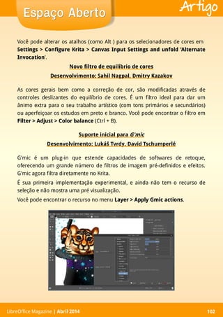LibreOffice Magazine | Abril 2014 102LibreOffice Magazine | Abril 2014 102
Espaço AbertoEspaço Aberto Artigo
Você pode alterar os atalhos (como Alt ) para os selecionadores de cores em
Settings > Configure Krita > Canvas Input Settings and unfold ‘AlternateSettings > Configure Krita > Canvas Input Settings and unfold ‘Alternate
InvocationInvocation’.
Novo filtro de equilíbrio de cores
Desenvolvimento: Sahil Nagpal, Dmitry Kazakov
As cores gerais bem como a correção de cor, são modificadas através de
controles deslizantes do equilíbrio de cores. É um filtro ideal para dar um
ânimo extra para o seu trabalho artístico (com tons primários e secundários)
ou aperfeiçoar os estudos em preto e branco. Você pode encontrar o filtro em
Filter > Adjust > Color balanceFilter > Adjust > Color balance (Ctrl + B).
Suporte inicial para G'mic
Desenvolvimento: Lukáš Tvrdy, David Tschumperlé
G'mic é um plug-in que estende capacidades de softwares de retoque,
oferecendo um grande número de filtros de imagem pré-definidos e efeitos.
G'mic agora filtra diretamente no Krita.
É sua primeira implementação experimental, e ainda não tem o recurso de
seleção e não mostra uma pré visualização.
Você pode encontrar o recurso no menu Layer > Apply Gmic actionsLayer > Apply Gmic actions.
 