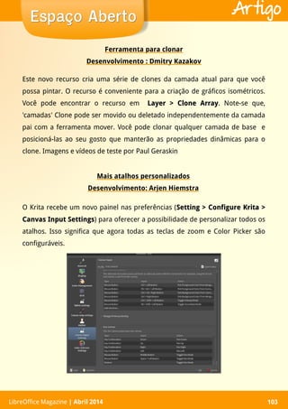 LibreOffice Magazine | Abril 2014 103LibreOffice Magazine | Abril 2014 103
Espaço AbertoEspaço Aberto Artigo
Ferramenta para clonar
Desenvolvimento : Dmitry Kazakov
Este novo recurso cria uma série de clones da camada atual para que você
possa pintar. O recurso é conveniente para a criação de gráficos isométricos.
Você pode encontrar o recurso em Layer > Clone ArrayLayer > Clone Array. Note-se que,
'camadas' Clone pode ser movido ou deletado independentemente da camada
pai com a ferramenta mover. Você pode clonar qualquer camada de base e
posicioná-las ao seu gosto que manterão as propriedades dinâmicas para o
clone. Imagens e vídeos de teste por Paul Geraskin
Mais atalhos personalizados
Desenvolvimento: Arjen Hiemstra
O Krita recebe um novo painel nas preferências (Setting > Configure Krita >Setting > Configure Krita >
Canvas Input SettingsCanvas Input Settings) para oferecer a possibilidade de personalizar todos os
atalhos. Isso significa que agora todas as teclas de zoom e Color Picker são
configuráveis.
 
