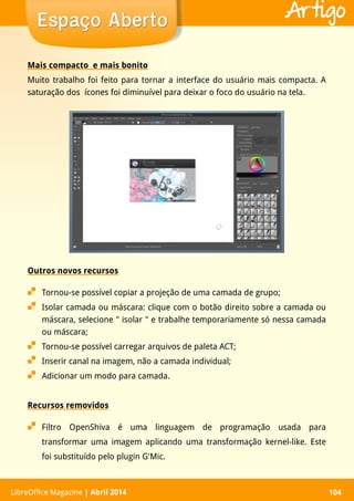 LibreOffice Magazine | Abril 2014 104LibreOffice Magazine | Abril 2014 104
Espaço AbertoEspaço Aberto Artigo
Mais compacto e mais bonito
Muito trabalho foi feito para tornar a interface do usuário mais compacta. A
saturação dos ícones foi diminuível para deixar o foco do usuário na tela.
Outros novos recursos
 Tornou-se possível copiar a projeção de uma camada de grupo;
 Isolar camada ou máscara: clique com o botão direito sobre a camada ou
máscara, selecione " isolar " e trabalhe temporariamente só nessa camada
ou máscara;
 Tornou-se possível carregar arquivos de paleta ACT;
 Inserir canal na imagem, não a camada individual;
 Adicionar um modo para camada.
Recursos removidos
 Filtro OpenShiva é uma linguagem de programação usada para
transformar uma imagem aplicando uma transformação kernel-like. Este
foi substituído pelo plugin G'Mic.
 