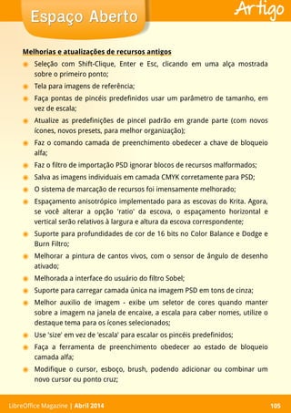 LibreOffice Magazine | Abril 2014 105LibreOffice Magazine | Abril 2014 105
Espaço AbertoEspaço Aberto Artigo
Melhorias e atualizações de recursos antigos
◉ Seleção com Shift-Clique, Enter e Esc, clicando em uma alça mostrada
sobre o primeiro ponto;
◉ Tela para imagens de referência;
◉ Faça pontas de pincéis predefinidos usar um parâmetro de tamanho, em
vez de escala;
◉ Atualize as predefinições de pincel padrão em grande parte (com novos
ícones, novos presets, para melhor organização);
◉ Faz o comando camada de preenchimento obedecer a chave de bloqueio
alfa;
◉ Faz o filtro de importação PSD ignorar blocos de recursos malformados;
◉ Salva as imagens individuais em camada CMYK corretamente para PSD;
◉ O sistema de marcação de recursos foi imensamente melhorado;
◉ Espaçamento anisotrópico implementado para as escovas do Krita. Agora,
se você alterar a opção 'ratio' da escova, o espaçamento horizontal e
vertical serão relativos à largura e altura da escova correspondente;
◉ Suporte para profundidades de cor de 16 bits no Color Balance e Dodge e
Burn Filtro;
◉ Melhorar a pintura de cantos vivos, com o sensor de ângulo de desenho
ativado;
◉ Melhorada a interface do usuário do filtro Sobel;
◉ Suporte para carregar camada única na imagem PSD em tons de cinza;
◉ Melhor auxilio de imagem - exibe um seletor de cores quando manter
sobre a imagem na janela de encaixe, a escala para caber nomes, utilize o
destaque tema para os ícones selecionados;
◉ Use 'size' em vez de 'escala' para escalar os pincéis predefinidos;
◉ Faça a ferramenta de preenchimento obedecer ao estado de bloqueio
camada alfa;
◉ Modifique o cursor, esboço, brush, podendo adicionar ou combinar um
novo cursor ou ponto cruz;
 