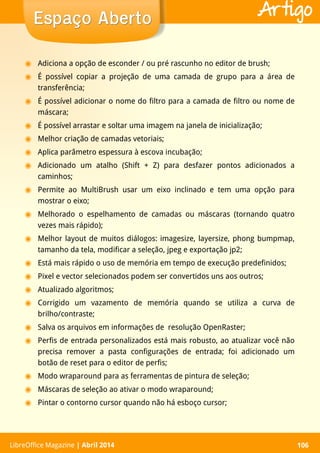 LibreOffice Magazine | Abril 2014 106LibreOffice Magazine | Abril 2014 106
Espaço AbertoEspaço Aberto Artigo
◉ Adiciona a opção de esconder / ou pré rascunho no editor de brush;
◉ É possível copiar a projeção de uma camada de grupo para a área de
transferência;
◉ É possível adicionar o nome do filtro para a camada de filtro ou nome de
máscara;
◉ É possível arrastar e soltar uma imagem na janela de inicialização;
◉ Melhor criação de camadas vetoriais;
◉ Aplica parâmetro espessura à escova incubação;
◉ Adicionado um atalho (Shift + Z) para desfazer pontos adicionados a
caminhos;
◉ Permite ao MultiBrush usar um eixo inclinado e tem uma opção para
mostrar o eixo;
◉ Melhorado o espelhamento de camadas ou máscaras (tornando quatro
vezes mais rápido);
◉ Melhor layout de muitos diálogos: imagesize, layersize, phong bumpmap,
tamanho da tela, modificar a seleção, jpeg e exportação jp2;
◉ Está mais rápido o uso de memória em tempo de execução predefinidos;
◉ Pixel e vector selecionados podem ser convertidos uns aos outros;
◉ Atualizado algoritmos;
◉ Corrigido um vazamento de memória quando se utiliza a curva de
brilho/contraste;
◉ Salva os arquivos em informações de resolução OpenRaster;
◉ Perfis de entrada personalizados está mais robusto, ao atualizar você não
precisa remover a pasta configurações de entrada; foi adicionado um
botão de reset para o editor de perfis;
◉ Modo wraparound para as ferramentas de pintura de seleção;
◉ Máscaras de seleção ao ativar o modo wraparound;
◉ Pintar o contorno cursor quando não há esboço cursor;
 