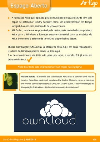 LibreOffice Magazine | Abril 2014 108LibreOffice Magazine | Abril 2014 108
Espaço AbertoEspaço Aberto Artigo
◆ A Fundação Krita que, apoiada pela comunidade de usuários Krita tem sido
capaz de patrocinar Dmitry Kazakov como um desenvolvedor em tempo
integral durante este período de desenvolvimento.
◆ KO GmbH, também é responsável pela maior parte do trabalho de portar o
Krita para o Windows e fornecer suporte comercial para os usuários do
Krita, bem como o esforço de ter o Krita disponível no Steam.
Muitas distribuições GNU/Linux já oferecem Krita 2.8.1 em seus repositórios.
Usuários do Windows podem baixar o Krita aqui.
E o desenvolvimento do Krita não para por aqui, a versão 2.9 já está em
desenvolvimento.
Nota: Esse texto está originariamente em inglês nessa página.
Viviane Nonato - É membro das comunidades KDE Brasil e Software Livre Rio de
Janeiro. Desenhista tradicional, estuda na Pix Studios. Ministrou cursos e palestrou
em eventos como Slackwareshow, GNUGraf, Dia D e outros. Faz documentação de
Computação Gráfica Livre. Site:http://vivianenonato.deviantart.com/
 