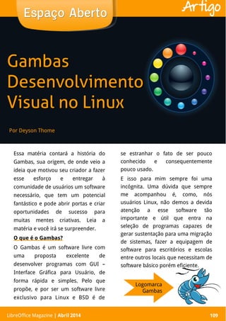 LibreOffice Magazine | Abril 2014 109
Essa matéria contará a história do
Gambas, sua origem, de onde veio a
ideia que motivou seu criador a fazer
esse esforço e entregar à
comunidade de usuários um software
necessário, que tem um potencial
fantástico e pode abrir portas e criar
oportunidades de sucesso para
muitas mentes criativas. Leia a
matéria e você irá se surpreender.
O que é o Gambas?
O Gambas é um software livre com
uma proposta excelente de
desenvolver programas com GUI –
Interface Gráfica para Usuário, de
forma rápida e simples. Pelo que
propõe, e por ser um software livre
exclusivo para Linux e BSD é de
se estranhar o fato de ser pouco
conhecido e consequentemente
pouco usado.
E isso para mim sempre foi uma
incógnita. Uma dúvida que sempre
me acompanhou é, como, nós
usuários Linux, não demos a devida
atenção a esse software tão
importante e útil que entra na
seleção de programas capazes de
gerar sustentação para uma migração
de sistemas, fazer a equipagem de
software para escritórios e escolas
entre outros locais que necessitam de
software básico porém eficiente.
Por Deyson Thome
Espaço AbertoEspaço Aberto
LibreOffice Magazine | Abril 2014 109
Artigo
GambasGambas
DesenvolvimentoDesenvolvimento
Visual no LinuxVisual no Linux
Logomarca
Gambas
 