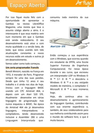 LibreOffice Magazine | Abril 2014 110
Por isso fiquei muito feliz com a
oportunidade de apresentar o
Gambas na revista LibreOffice
Magazine, uma revista que leva o
assunto código aberto a sério. E o
interessante é que essa matéria vem
num momento em que o Gambas
está sendo redescoberto. O seu
desenvolvimento está ativo e com
muita qualidade e a versão beta, de
teste, que estou usando tem tido
atualizações constantes e novos
recursos estão em estudo e outros já
em desenvolvimento.
Vamos saber como tudo começou.
Um certo programador francês
Benoît Minisini, nascido na França em
1972, é morador de Paris. Programar
sempre foi uma das suas paixões.
Desde que tinha 12 anos é seu
trabalho e é ainda nos dias de hoje.
Iniciou com a linguagem BASIC
usando um CPC Amstrad 464, e
depois com um Atari 520 STE.
Atualmente desenvolve em várias
linguagens de programação mas
nunca esqueceu o BASIC. Na época
do Amstrad 464 ele já desenvolvia
linguagens, interpretadores e
compiladores, tendo desenvolvido
inclusive a Assembler Z80 e uma
Linguagem Interpretada que
Então começou a sua experiência
com o Windows, que ocorreu quando
era estudante da EPITA, uma Escola
Superior Francesa de Engenharia
Computacional. Foi nessa época
durante o seu curso, que escreveu
um interpretador LISP no Windows ©
® ™ 3.1 © ® ™ e descobriu o
Windows © ® ™ e o seu estúpido
modelo de memória, o compilador C
Microsoft © ® ™ e seus inúmeros
bugs.
Hoje, ele continua ativo no
desenvolvimento e aprimoramento
da linguagem Gambas, contribuindo
com sua enorme experiência e,
também, de seus colaboradores para
sua melhoria contribuindo assim para
o mundo do software livre, o que é
muito bacana.
LibreOffice Magazine | Abril 2014 110
Espaço AbertoEspaço Aberto Artigo
consumiu toda memória da sua
máquina.
 