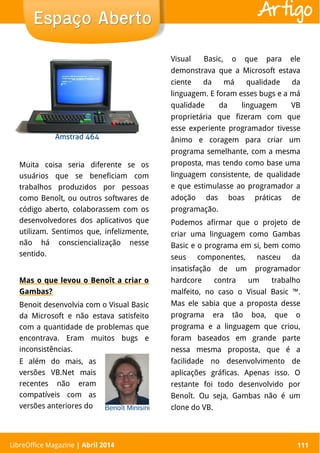 LibreOffice Magazine | Abril 2014 111
Muita coisa seria diferente se os
usuários que se beneficiam com
trabalhos produzidos por pessoas
como Benoît, ou outros softwares de
código aberto, colaborassem com os
desenvolvedores dos aplicativos que
utilizam. Sentimos que, infelizmente,
não há consciencialização nesse
sentido.
Mas o que levou o Benoît a criar o
Gambas?
Benoit desenvolvia com o Visual Basic
da Microsoft e não estava satisfeito
com a quantidade de problemas que
encontrava. Eram muitos bugs e
inconsistências.
Visual Basic, o que para ele
demonstrava que a Microsoft estava
ciente da má qualidade da
linguagem. E foram esses bugs e a má
qualidade da linguagem VB
proprietária que fizeram com que
esse experiente programador tivesse
ânimo e coragem para criar um
programa semelhante, com a mesma
proposta, mas tendo como base uma
linguagem consistente, de qualidade
e que estimulasse ao programador a
adoção das boas práticas de
programação.
Podemos afirmar que o projeto de
criar uma linguagem como Gambas
Basic e o programa em si, bem como
seus componentes, nasceu da
insatisfação de um programador
hardcore contra um trabalho
malfeito, no caso o Visual Basic ™.
Mas ele sabia que a proposta desse
programa era tão boa, que o
programa e a linguagem que criou,
foram baseados em grande parte
nessa mesma proposta, que é a
facilidade no desenvolvimento de
aplicações gráficas. Apenas isso. O
restante foi todo desenvolvido por
Benoît. Ou seja, Gambas não é um
clone do VB.
LibreOffice Magazine | Abril 2014 111
Espaço AbertoEspaço Aberto Artigo
E além do mais, as
versões VB.Net mais
recentes não eram
compatíveis com as
versões anteriores do
 