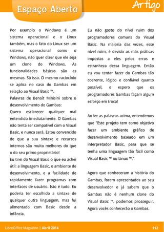 LibreOffice Magazine | Abril 2014 112
Por exemplo o Windows é um
sistema operacional e o Linux
também, mas o fato do Linux ser um
sistema operacional como o
Windows, não quer dizer que ele seja
um clone do Windows. As
funcionalidades básicas são as
mesmas. Só isso. O mesmo raciocínio
se aplica no caso do Gambas em
relação ao Visual Basic ™.
Palavras de Benoît Minisini sobre o
desenvolvimento do Gambas:
Quero esclarecer qualquer mal
entendido imediatamente. O Gambas
não tenta ser compatível com o Visual
Basic, e nunca será. Estou convencido
de que a sua sintaxe e recursos
internos são muito melhores do que
o do seu primo proprietário!
Eu tirei do Visual Basic o que eu achei
útil: a linguagem Basic, o ambiente de
desenvolvimento, e a facilidade de
rapidamente fazer programas com
interfaces de usuário. Isto é tudo. Eu
poderia ter escolhido a sintaxe de
qualquer outra linguagem, mas fui
alimentado com Basic desde a
infância.
Eu não gosto do nível ruim dos
programadores comuns do Visual
Basic. Na maioria das vezes, esse
nível ruim, é devido as más práticas
impostas a eles pelos erros e
estranheza dessa linguagem. Então
eu vou tentar fazer do Gambas tão
coerente, lógico e confiável quanto
possível, e espero que os
programadores Gambas façam algum
esforço em troca!
Ao ler as palavras acima, entendemos
que “Este projeto tem como objetivoEste projeto tem como objetivo
fazer um ambiente gráfico defazer um ambiente gráfico de
desenvolvimento baseado em umdesenvolvimento baseado em um
interpretador Basic, para que seinterpretador Basic, para que se
tenha uma linguagem tão fácil comotenha uma linguagem tão fácil como
Visual Basic ™ no Linux ™.Visual Basic ™ no Linux ™.”
Agora que conheceram a história do
Gambas, foram apresentados ao seu
desenvolvedor e já sabem que o
Gambas não é nenhum clone do
Visual Basic ™, podemos prosseguir.
Agora vocês conhecerão o Gambas.
LibreOffice Magazine | Abril 2014 112
Espaço AbertoEspaço Aberto Artigo
 