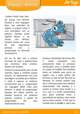 LibreOffice Magazine | Abril 2014 113
Gambas Almost Mean Basic
De acordo com Minisini,
Gambas é uma linguagem
Basic com extensões de
objetos. O próprio nome é
uma brincadeira com as
palavras "Gambas quase
significa Básico" e, de
acordo com Minisini,
Gambas evoluiu por causa
de suas experiências
pessoais com a
programação no Microsoft
Visual Basic ®.
LibreOffice Magazine | Abril 2014 113
Espaço AbertoEspaço Aberto Artigo
Em vez de lidar com o número
horrendo de bugs e idiossincrasias
que encontrou nesse produto,
decidiu criar Gambas.
Gambas foi desenvolvido para ser tão
coerente, lógico e confiável quanto
possível. Foi desenvolvido com uma
abordagem concebida para melhorar
o estilo e capturar as melhores
características que a programação
em linguagem BASIC tinha para
oferecer. A adição de programação
baseada em objeto permitiu ao
Gambas tornar-se um ambiente
popular, moderno e estável de
programação útil para
desenvolvedores Linux.
Gambas é distribuído sob licença GPL
2 sendo compatível com
praticamente todas as principais
distribuições Linux e também pode
ser usado no FreeBSD. Para Windows
existe um trabalho para usá-lo via
Cygwin, mas a parte gráfica não
funciona, ou seja, de fato não roda no
Windows. As versões estáveis hoje
são a 2.24.0 para quem tem trabalhos
desenvolvidos com Gambas 2 e
precisa se manter nessa versão e, a
3.5.2, que é a versão recomendada
para quem pretende iniciar o
aprendizado do Gambas. Uma versão
que eu estou usando - 3.5.90, que na
verdade está na 3.5.99 -1 , que é uma
 