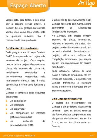 LibreOffice Magazine | Abril 2014 114
versão beta, para testes, e dela deve
sair a próxima versão estável, o
Gambas 4. Estou gostado muito dessa
versão, mas, como toda versão beta
de qualquer software, não é
recomendada para produção.
Detalhes técnicos do Gambas
Cada programa escrito com Gambas
BASIC é composto de um conjunto de
arquivos de projeto. Cada arquivo
dentro de um projeto descreve uma
classe. Os arquivos de classe são
inicialmente compilados e
posteriormente executados pelo
interpretador Gambas. Isto é muito
semelhante à forma como funciona o
Java.
Gambas é composto pelos seguintes
programas:
▶ Um compilador
▶ Um intérprete
▶ Um arquivador
▶ Um componente de interface
gráfica com o usuário
▶ Um ambiente de
desenvolvimento (IDE).
O ambiente de desenvolvimento (IDE)
Gambas foi escrito com Gambas para
demonstrar as capacidades
fantásticas da linguagem.
No Gambas, um projeto contém
arquivos de classe, formulários,
módulos e arquivos de dados. Um
projeto de Gambas é armazenado em
um único diretório. Compilando um
projeto, utiliza um método de
compilação incremental que requer
apenas uma recompilação das classes
modificadas.
Cada referência externa de uma
classe é resolvido dinamicamente em
tempo de execução. O arquivador do
Gambas transforma a estrutura
inteira do diretório do projeto em um
arquivo executável.
Uma Linguagem extensível
O núcleo do interpretador do
Gambas é um programa exclusivo de
terminal. Todos os outros recursos
são fornecidos por componentes, que
são grupos de classes escritas em C /
C + +, ou escritos diretamente em
Gambas.
LibreOffice Magazine | Abril 2014 114
Espaço AbertoEspaço Aberto Artigo
 