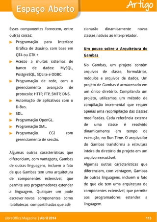 LibreOffice Magazine | Abril 2014 115
Esses componentes fornecem, entre
outras coisas:
▶ Programação para Interface
Gráfica de Usuário, com base em
QT4 ou GTK +.
▶ Acesso a muitos sistemas de
banco de dados: MySQL,
PostgreSQL, SQLite e ODBC.
▶ Programação de rede, com o
gerenciamento avançado de
protocolo: HTTP, FTP, SMTP, DNS.
▶ Automação de aplicativos com o
D-Bus.
▶ SDL.
▶ Programação OpenGL.
▶ Programação XML.
▶ Programação CGI com
gerenciamento de sessão.
Algumas outras características que
diferenciam, com vantagens, Gambas
de outras linguagens, incluem o fato
de que Gambas tem uma arquitetura
de componentes extensível, que
permite aos programadores estender
a linguagem. Qualquer um pode
escrever novos componentes como
bibliotecas compartilhadas que adi-
cionarão dinamicamente novas
classes nativas ao interpretador.
Um pouco sobre a Arquitetura do
Gambas
No Gambas, um projeto contém
arquivos de classe, formulários,
módulos e arquivos de dados. Um
projeto de Gambas é armazenado em
um único diretório. Compilando um
projeto, utilizamos um método de
compilação incremental que requer
apenas uma recompilação das classes
modificadas. Cada referência externa
de uma classe é resolvido
dinamicamente em tempo de
execução, no Run Time. O arquivador
do Gambas transforma a estrutura
inteira do diretório do projeto em um
arquivo executável.
Algumas outras características que
diferenciam, com vantagem, Gambas
de outras linguagens, incluem o fato
de que ele tem uma arquitetura de
componentes extensível, que permite
aos programadores estender a
linguagem.
LibreOffice Magazine | Abril 2014 115
Espaço AbertoEspaço Aberto Artigo
 