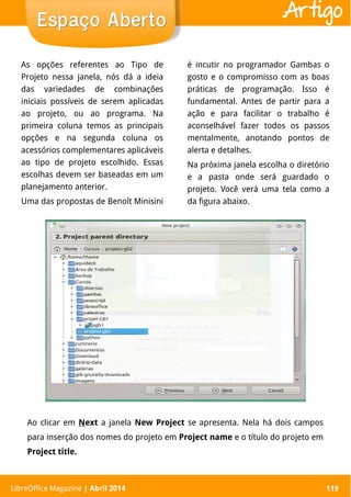 LibreOffice Magazine | Abril 2014 119
As opções referentes ao Tipo de
Projeto nessa janela, nós dá a ideia
das variedades de combinações
iniciais possíveis de serem aplicadas
ao projeto, ou ao programa. Na
primeira coluna temos as principais
opções e na segunda coluna os
acessórios complementares aplicáveis
ao tipo de projeto escolhido. Essas
escolhas devem ser baseadas em um
planejamento anterior.
Uma das propostas de Benoît Minisini
é incutir no programador Gambas o
gosto e o compromisso com as boas
práticas de programação. Isso é
fundamental. Antes de partir para a
ação e para facilitar o trabalho é
aconselhável fazer todos os passos
mentalmente, anotando pontos de
alerta e detalhes.
Na próxima janela escolha o diretório
e a pasta onde será guardado o
projeto. Você verá uma tela como a
da figura abaixo.
LibreOffice Magazine | Abril 2014 119
Espaço AbertoEspaço Aberto Artigo
Ao clicar em Next a janela New Project se apresenta. Nela há dois campos
para inserção dos nomes do projeto em Project name e o título do projeto em
Project title.
 