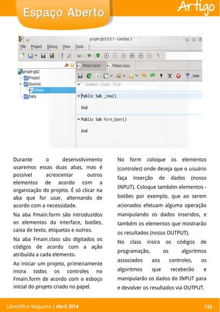 LibreOffice Magazine | Abril 2014 122
Durante o desenvolvimento
usaremos essas duas abas, mas é
possível acrescentar outros
elementos de acordo com a
organização do projeto. É só clicar na
aba que for usar, alternando de
acordo com a necessidade.
Na aba Fmain.form são introduzidos
os elementos da interface, botões,
caixa de texto, etiquetas e outros.
Na aba Fmain.class são digitados os
códigos de acordo com a ação
atribuída a cada elemento.
Ao iniciar um projeto, primeiramente
insira todos os controles no
Fmain.form de acordo com o esboço
inicial do projeto criado no papel.
No form coloque os elementos
(controles) onde deseja que o usuário
faça inserção de dados (nosso
INPUT). Coloque também elementos -
botões por exemplo, que ao serem
acionados efetuam alguma operação
manipulando os dados inseridos, e
também os elementos que mostrarão
os resultados (nosso OUTPUT).
No class insira os códigos de
programação, os algoritmos
associados aos controles, os
algoritmos que receberão e
manipularão os dados do INPUT para
e devolver os resultados via OUTPUT.
LibreOffice Magazine | Abril 2014 122
Espaço AbertoEspaço Aberto Artigo
 