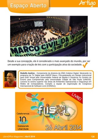 LibreOffice Magazine | Abril 2014 126
Desde a sua concepção, ele é considerado o mais avançado do mundo, por ser
um exemplo para criação de leis com a participação ativa da sociedade.
LibreOffice Magazine | Abril 2014 126
Espaço AbertoEspaço Aberto Artigo
Crédito:Internet
Rodolfo Avelino - Componente da diretoria da ONG Coletivo Digital. Mestrando no
programa de TV Digital pela UNESP Bauru. Pós-graduação em Design instrucional
para EAD Virtual pela Universidade Federal de Itajuba e Docência no Cenário do
Ensino para Compreensão pela Universidade Cidade de São Paulo (UNICID).
Leciona no ensino superior nas áreas de Ambientes Operacionais e Segurança em
Redes de Computadores. Compôs a equipe de organização do Congresso
Internacional de Software Livre (CONISLI).
 