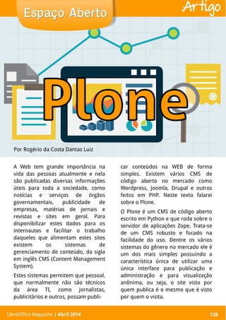 LibreOffice Magazine | Abril 2014 128
A Web tem grande importância na
vida das pessoas atualmente e nela
são publicadas diversas informações
úteis para toda a sociedade, como
notícias e serviços de órgãos
governamentais, publicidade de
empresas, matérias de jornais e
revistas e sites em geral. Para
disponibilizar estes dados para os
internautas e facilitar o trabalho
daqueles que alimentam estes sites
existem os sistemas de
gerenciamento de conteúdo, da sigla
em inglês CMS (Content Management
System).
Estes sistemas permitem que pessoal,
que normalmente não são técnicos
da área TI, como jornalistas,
publicitários e outros, possam publi-
car conteúdos na WEB de forma
simples. Existem vários CMS de
código aberto no mercado como
Wordpress, Joomla, Drupal e outros
feitos em PHP. Neste texto falarei
sobre o Plone.
O Plone é um CMS de código aberto
escrito em Python e que roda sobre o
servidor de aplicações Zope. Trata-se
de um CMS robusto e focado na
facilidade do uso. Dentre os vários
sistemas do gênero no mercado ele é
um dos mais simples possuindo a
característica única de utilizar uma
única interface para publicação e
administração e para visualização
anônima, ou seja, o site visto por
quem publica é o mesmo que é visto
por quem o visita.
Por Rogério da Costa Dantas Luiz
Espaço AbertoEspaço Aberto
LibreOffice Magazine | Abril 2014 128
Artigo
 