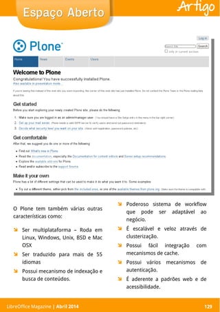 LibreOffice Magazine | Abril 2014 129
O Plone tem também várias outras
características como:
 Ser multiplataforma – Roda em
Linux, Windows, Unix, BSD e Mac
OSX
 Ser traduzido para mais de 55
idiomas
 Possui mecanismo de indexação e
busca de conteúdos.
 Poderoso sistema de workflow
que pode ser adaptável ao
negócio.
 É escalável e veloz através de
clusterização.
 Possui fácil integração com
mecanismos de cache.
 Possui vários mecanismos de
autenticação.
 É aderente a padrões web e de
acessibilidade.
LibreOffice Magazine | Abril 2014 129
Espaço AbertoEspaço Aberto Artigo
 