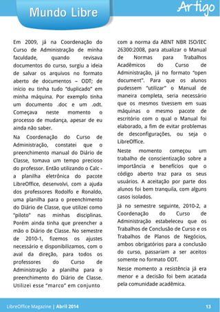 LibreOffice Magazine | Abril 2014 13
Em 2009, já na Coordenação do
Curso de Administração de minha
faculdade, quando revisava
documentos do curso, surgiu a ideia
de salvar os arquivos no formato
aberto de documentos – ODT; de
início eu tinha tudo “duplicado” em
minha máquina. Por exemplo tinha
um documento .doc e um .odt.
Começava neste momento o
processo de mudança, apesar de eu
ainda não saber.
Na Coordenação do Curso de
Administração, constatei que o
preenchimento manual do Diário de
Classe, tomava um tempo precioso
do professor. Então utilizando o Calc -
a planilha eletrônica do pacote
LibreOffice, desenvolvi, com a ajuda
dos professores Rodolfo e Ronaldo,
uma planilha para o preenchimento
do Diário de Classe, que utilizei como
“piloto” nas minhas disciplinas.
Porém ainda tinha que preencher a
mão o Diário de Classe. No semestre
de 2010-1, fizemos os ajustes
necessário e disponibilizamos, com o
aval da direção, para todos os
professores do Curso de
Administração a planilha para o
preenchimento do Diário de Classe.
Utilizei esse “marco” em conjunto
com a norma da ABNT NBR ISO/IEC
26300:2008, para atualizar o Manual
de Normas para Trabalhos
Acadêmicos do Curso de
Administração, já no formato “open
document”. Para que os alunos
pudessem “utilizar” o Manual de
maneira completa, seria necessário
que os mesmos tivessem em suas
máquinas o mesmo pacote de
escritório com o qual o Manual foi
elaborado, a fim de evitar problemas
de desconfigurações, ou seja o
LibreOffice.
Neste momento começou um
trabalho de conscientização sobre a
importância e benefícios que o
código aberto traz para os seus
usuários. A aceitação por parte dos
alunos foi bem tranquila, com alguns
casos isolados.
Já no semestre seguinte, 2010-2, a
Coordenação do Curso de
Administração estabeleceu que os
Trabalhos de Conclusão de Curso e os
Trabalhos de Planos de Negócios,
ambos obrigatórios para a conclusão
do curso, passariam a ser aceitos
somente no formato ODT.
Nesse momento a resistência já era
menor e a decisão foi bem acatada
pela comunidade acadêmica.
LibreOffice Magazine | Abril 2014 13
Mundo LibreMundo Libre Artigo
 