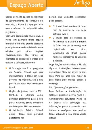 LibreOffice Magazine | Abril 2014 130
Dentre as várias opções de sistemas
de gerenciamento de conteúdo do
mercado, o Plone é o que possui o
menor número de vulnerabilidades
registradas.
Com uma comunidade muito ativa, o
Plone tem ganhado muito espaço
mundial e tem tido grande destaque
principalmente no Brasil devido a sua
adoção por vários órgãos
governamentais. São vários os
exemplos de entidades e órgãos que
utilizam o software, tais como:
▶ O Interlegis que é um programa
do Senado Federal que usa
massivamente o Plone em seus
projetos de modernização e nos
portais das casas legislativas pelo
Brasil.
▶ Órgãos da justiça como o TSE
também o utilizam como
principal plataforma para o seu
portal nacional, sendo utilizando
também pelos TREs nos estados.
▶ O Ministério Público Federal
utiliza Plone como principal
plataforma nos
portais das unidades espelhadas
pelos estados.
▶ O Portal Brasil também é outro
caso de sucesso de uso deste
software livre e,
▶ O maior case de sucesso da
ferramenta no Brasil é a intranet
da Caixa que, por ter uma grande
capilaridade em várias
localidades do Brasil, possui
números expressivos de usuários
e acessos.
Organizações como a Nasa e FBI são
algumas instituições internacionais
que utilizam Plone em alguns de seus
sites. Para ver uma lista maior de
sites Plone pelo mundo acesse o
endereço
http://plone.org/support/sites.
Para facilitar a implantação do
software, publiquei o livro Plone 4 –
Administrando servidores Plone 4.x
na prática. Esta publicação traz
informações passo a passo de como
instalar e configurar um servidor
Plone utilizando a sua última versão
estável.
LibreOffice Magazine | Abril 2014 130
Espaço AbertoEspaço Aberto Artigo
 
