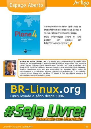 LibreOffice Magazine | Abril 2014 131LibreOffice Magazine | Abril 2014 131
Espaço AbertoEspaço Aberto Artigo
Ao final do livro o leitor será capaz de
implantar um site Plone que atenda a
sites de alta performance e carga.
Mais informações sobre o livro
podem ser obtidas em
http://livroplone.com.br/
Rogério da Costa Dantas Luiz - Graduado em Processamento de Dados com
ênfase em Redes pela UNEB. Administrador de redes e responsável pela estrutura
Plone/Zope da Procuradoria da República/DF. Trabalha com Linux e Software Livre
desde 2003. Em 2004 implantou o primeiro site Plone do Ministério Público Federal.
Realiza consultorias com foco em implantação de softwares livres, redes de
computadores e virtualização. Ministra diversos treinamentos de TI em Brasilia,
inclusive Plone. Mantenedor do Blog PC Redes e CIA que aborda assuntos de
tecnologia em especial softwares livres.
 
