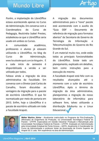 LibreOffice Magazine | Abril 2014 14
Porém, a implantação do LibreOffice
estava acontecendo apenas no Curso
de Administração. Em conversa com a
Coordenadora do Curso de
Pedagogia, Reulcinéia Isabel Prestes,
estabeleceu-se que o LibreOffice seria
usado em ambos os Cursos.
A comunidade acadêmica,
professores e alunos já estavam
utilizando o LibreOffice, no blog do
Curso de Administração,
www.faculdaderapoti.com.br/blogadm. E
a cada início de semestre é
disponibilizada a versão a ser
utilizada por todos.
Faltava ainda a migração da área
administrativa da Faculdade. Em
conversa com o Diretor José Carlos de
Carvalho, foram discutidas as
vantagens da migração para o pacote
de escritório LibreOffice. O que foi
normatizado por meio de portaria em
2013. Enfim, hoje o LibreOffice é o
pacote de escritório utilizado em toda
a Faculdade Arapoti.
A migração dos documentos
administrativos para o “novo” pacote
está acontecendo com o auxílio do
“Guia ODF – Documento de
referência de migração para formatos
abertos” da Secretaria de Governo de
Tecnologia da Informação e
Telecomunicações do Governo do Rio
Grande do Sul.
É um material muito rico, onde estão
todas as principais funcionalidades
do LibreOffice. Existe todo um
planejamento, explicado em detalhes,
bem como instruções para a
execução do mesmo.
A Faculdade Arapoti está feliz com os
resultados alcançados até o
momento com a suíte de escritório
LibreOffice. Após o término da
migração da área administrativa,
planejaremos a migração do nosso
laboratório de informática para
software livre, talvez utilizando a
distribuição Edubuntu ou o Linux
Educacional.
LibreOffice Magazine | Abril 2014 14
Mundo LibreMundo Libre Artigo
Walter Martins Júnior - Atualmente matriculado no Programa de Pós-Graduação
(Mestrado) de Engenharia da Produção, na Universidade Tecnológica Federal do
Paraná - UTFPR. Especialista em Gestão Industrial: Produção e Manutenção pela
Universidade Tecnológica Federal do Paraná – UTFPR. Graduado em Administração
pela Universidade Estadual de Ponta Grossa – UEPG. Atualmente é Coordenador do
Curso de Administração e professor titular da Associação de Ensino Superior de
Arapoti SC C Ltda. Tem experiência na área de Administração.
 