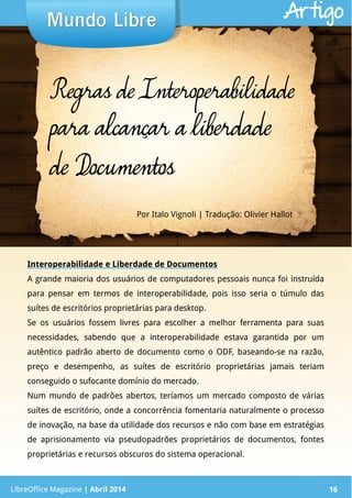 LibreOffice Magazine | Abril 2014 16
Interoperabilidade e Liberdade de Documentos
A grande maioria dos usuários de computadores pessoais nunca foi instruída
para pensar em termos de interoperabilidade, pois isso seria o túmulo das
suítes de escritórios proprietárias para desktop.
Se os usuários fossem livres para escolher a melhor ferramenta para suas
necessidades, sabendo que a interoperabilidade estava garantida por um
autêntico padrão aberto de documento como o ODF, baseando-se na razão,
preço e desempenho, as suítes de escritório proprietárias jamais teriam
conseguido o sufocante domínio do mercado.
Num mundo de padrões abertos, teríamos um mercado composto de várias
suítes de escritório, onde a concorrência fomentaria naturalmente o processo
de inovação, na base da utilidade dos recursos e não com base em estratégias
de aprisionamento via pseudopadrões proprietários de documentos, fontes
proprietárias e recursos obscuros do sistema operacional.
Por Italo Vignoli | Tradução: Olivier Hallot
Mundo LibreMundo Libre
LibreOffice Magazine | Abril 2014 16
Artigo
Regras de Interoperabilidade
para alcançar a liberdade
de Documentos
 