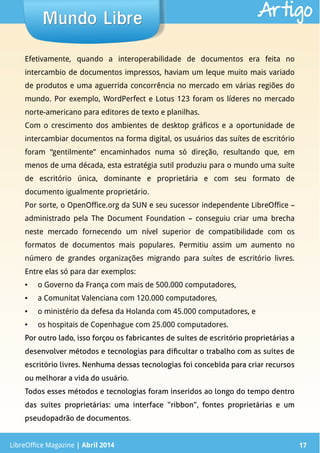 LibreOffice Magazine | Abril 2014 17
Efetivamente, quando a interoperabilidade de documentos era feita no
intercambio de documentos impressos, haviam um leque muito mais variado
de produtos e uma aguerrida concorrência no mercado em várias regiões do
mundo. Por exemplo, WordPerfect e Lotus 123 foram os líderes no mercado
norte-americano para editores de texto e planilhas.
Com o crescimento dos ambientes de desktop gráficos e a oportunidade de
intercambiar documentos na forma digital, os usuários das suítes de escritório
foram “gentilmente” encaminhados numa só direção, resultando que, em
menos de uma década, esta estratégia sutil produziu para o mundo uma suíte
de escritório única, dominante e proprietária e com seu formato de
documento igualmente proprietário.
Por sorte, o OpenOffice.org da SUN e seu sucessor independente LibreOffice –
administrado pela The Document Foundation – conseguiu criar uma brecha
neste mercado fornecendo um nível superior de compatibilidade com os
formatos de documentos mais populares. Permitiu assim um aumento no
número de grandes organizações migrando para suítes de escritório livres.
Entre elas só para dar exemplos:
● o Governo da França com mais de 500.000 computadores,
● a Comunitat Valenciana com 120.000 computadores,
● o ministério da defesa da Holanda com 45.000 computadores, e
● os hospitais de Copenhague com 25.000 computadores.
Por outro lado, isso forçou os fabricantes de suítes de escritório proprietárias a
desenvolver métodos e tecnologias para dificultar o trabalho com as suítes de
escritório livres. Nenhuma dessas tecnologias foi concebida para criar recursos
ou melhorar a vida do usuário.
Todos esses métodos e tecnologias foram inseridos ao longo do tempo dentro
das suítes proprietárias: uma interface “ribbon”, fontes proprietárias e um
pseudopadrão de documentos.
LibreOffice Magazine | Abril 2014 17
Mundo LibreMundo Libre Artigo
 