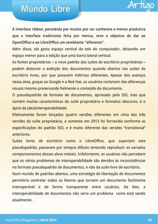 LibreOffice Magazine | Abril 2014 18
A interface ribbon, percebida por muitos por ser canhestra e menos produtiva
que a interface tradicional feita por menus, teve o objetivo de dar ao
OpenOffice e ao LibreOffice um semblante “diferente”.
Além disso, ela gasta espaço vertical da tela do computador, deixando um
espaço menor para a edição que uma barra lateral vertical.
As fontes proprietárias – o novo padrão das suítes de escritório proprietárias –
podem distorcer a exibição dos documentos quando abertos nas suítes de
escritório livres, por que possuem métricas diferentes. Apesar dos avanços
nessa área, graças ao Google e a Red Hat, os usuários reclamam das diferenças
visuais mesmo preservando fielmente o conteúdo do documento.
O pseudopadrão de formato de documentos, aprovado pela ISO, mas que
contém muitas características da suíte proprietária e formatos obscuros, é o
ápice da (des)interoperabilidade.
Efetivamente foram lançadas quatro versões diferentes em cima das três
versões da suíte proprietária, e somente em 2013 foi fornecida conforme as
especificações do padrão ISO, e é muito diferente das versões “transitional”
anteriores.
Suítes livres de escritório como o LibreOffice, que suportam este
pseudopadrão, passaram por tempos difíceis tentando reproduzir os variados
comportamentos desses alvos móveis. Infelizmente, os usuários não percebem
que os vários problemas de interoperabilidade são devidos às inconsistências
no formato pseudopadrão de documentos, e não da suíte livre de escritório.
Num mundo de padrões abertos, uma estratégia de libertação de documentos
permitiria controlar todos os fatores que tornam um documento facilmente
interoperável e de forma transparente entre usuários. De fato, a
interoperabilidade de documentos não seria um problema como está sendo
atualmente.
LibreOffice Magazine | Abril 2014 18
Mundo LibreMundo Libre Artigo
 