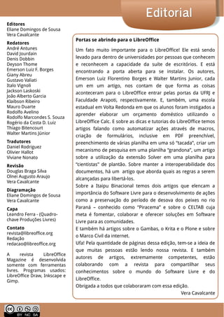 LibreOffice Magazine | Abril 2014 2
EditorialEditorial
Portas se abrindo para o LibreOffice
Um fato muito importante para o LibreOffice! Ele está sendo
levado para dentro de universidades por pessoas que conhecem
e reconhecem a capacidade da suíte de escritórios. E está
encontrando a porta aberta para se instalar. Os autores,
Emerson Luiz Florentino Borges e Walter Martins Junior, cada
um em um artigo, nos contam de que forma as coisas
aconteceram para o LibreOffice entrar pelas portas da UFRJ e
Faculdade Arapoti, respectivamente. E, também, uma escola
estadual em Volta Redonda em que os alunos foram instigados a
aprender elaborar um orçamento doméstico utilizando o
LibreOffice Calc. E sobre as dicas e tutorias do LibreOffice temos
artigos falando como automatizar ações através de macros,
criação de formulários, inclusive em PDF preenchível,
preenchimento de várias planilha em uma só “tacada”, criar um
mecanismo de pesquisa em uma planilha “grandona”, um artigo
sobre a utilização da extensão Solver em uma planilha para
“cientistas” de plantão. Sobre manter a interoperabilidade dos
documentos, há um artigo que aborda quais as regras a serem
alcançadas para libertá-los.
Sobre a Itaipu Binacional temos dois artigos que elencam a
importância do Software Livre para o desenvolvimento de ações
como a preservação do período de desova dos peixes no rio
Paraná – conhecido como “Piracema” e sobre o CELTAB cuja
meta é fomentar, colaborar e oferecer soluções em Software
Livre para as comunidades.
E também há artigos sobre o Gambas, o Krita e o Plone e sobre
o Marco Civil da internet.
Ufa! Pela quantidade de páginas dessa edição, tem-se a ideia de
que muitas pessoas estão lendo nossa revista. E também
autores de artigos, extremamente competentes, estão
colaborando com a revista para compartilhar seus
conhecimentos sobre o mundo do Software Livre e do
LibreOffice.
Obrigada a todos que colaboraram com essa edição.
Vera Cavalcante
Editores
Eliane Domingos de Sousa
Vera Cavalcante
Redatores
André Antunes
David Jourdain
Denis Dobbin
Deyson Thome
Emerson Luiz F. Borges
Giany Abreu
Gustavo Valiati
Italo Vignoli
Jackson Laskoski
João Alberto Garcia
Klaibson Ribeiro
Mauro Duarte
Rodolfo Avelino
Rodolfo Marcondes S. Souza
Rogério da Costa D. Luiz
Thiago Bitencourt
Walter Martins Júnior
Tradutores
Daniel Rodriguez
Olivier Hallot
Viviane Nonato
Revisão
Douglas Braga Silva
Olnei Augusto Araujo
Vera Cavalcante
Diagramação
Eliane Domingos de Sousa
Vera Cavalcante
Capa
Leandro Ferra - (Quadro-
chave Produções Livres)
Contato
revista@libreoffice.org
Redação
redacao@libreoffice.org
A revista LibreOffice
Magazine é desenvolvida
somente com ferramentas
livres. Programas usados:
LibreOffice Draw, Inkscape e
Gimp.
 
