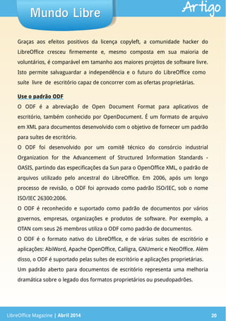 LibreOffice Magazine | Abril 2014 20
Graças aos efeitos positivos da licença copyleft, a comunidade hacker do
LibreOffice cresceu firmemente e, mesmo composta em sua maioria de
voluntários, é comparável em tamanho aos maiores projetos de software livre.
Isto permite salvaguardar a independência e o futuro do LibreOffice como
suíte livre de escritório capaz de concorrer com as ofertas proprietárias.
Use o padrão ODF
O ODF é a abreviação de Open Document Format para aplicativos de
escritório, também conhecido por OpenDocument. É um formato de arquivo
em XML para documentos desenvolvido com o objetivo de fornecer um padrão
para suítes de escritório.
O ODF foi desenvolvido por um comitê técnico do consórcio industrial
Organization for the Advancement of Structured Information Standards -
OASIS, partindo das especificações da Sun para o OpenOffice XML, o padrão de
arquivos utilizado pelo ancestral do LibreOffice. Em 2006, após um longo
processo de revisão, o ODF foi aprovado como padrão ISO/IEC, sob o nome
ISO/IEC 26300:2006.
O ODF é reconhecido e suportado como padrão de documentos por vários
governos, empresas, organizações e produtos de software. Por exemplo, a
OTAN com seus 26 membros utiliza o ODF como padrão de documentos.
O ODF é o formato nativo do LibreOffice, e de várias suítes de escritório e
aplicações: AbiWord, Apache OpenOffice, Calligra, GNUmeric e NeoOffice. Além
disso, o ODF é suportado pelas suítes de escritório e aplicações proprietárias.
Um padrão aberto para documentos de escritório representa uma melhoria
dramática sobre o legado dos formatos proprietários ou pseudopadrões.
LibreOffice Magazine | Abril 2014 20
Mundo LibreMundo Libre Artigo
 