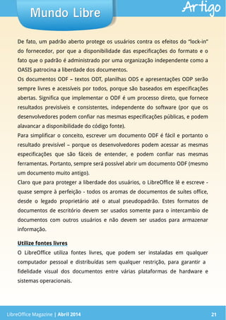 LibreOffice Magazine | Abril 2014 21
De fato, um padrão aberto protege os usuários contra os efeitos do “lock-in”
do fornecedor, por que a disponibilidade das especificações do formato e o
fato que o padrão é administrado por uma organização independente como a
OASIS patrocina a liberdade dos documentos.
Os documentos ODF – textos ODT, planilhas ODS e apresentações ODP serão
sempre livres e acessíveis por todos, porque são baseados em especificações
abertas. Significa que implementar o ODF é um processo direto, que fornece
resultados previsíveis e consistentes, independente do software (por que os
desenvolvedores podem confiar nas mesmas especificações públicas, e podem
alavancar a disponibilidade do código fonte).
Para simplificar o conceito, escrever um documento ODF é fácil e portanto o
resultado previsível – porque os desenvolvedores podem acessar as mesmas
especificações que são fáceis de entender, e podem confiar nas mesmas
ferramentas. Portanto, sempre será possível abrir um documento ODF (mesmo
um documento muito antigo).
Claro que para proteger a liberdade dos usuários, o LibreOffice lê e escreve -
quase sempre à perfeição - todos os aromas de documentos de suítes office,
desde o legado proprietário até o atual pseudopadrão. Estes formatos de
documentos de escritório devem ser usados somente para o intercambio de
documentos com outros usuários e não devem ser usados para armazenar
informação.
Utilize fontes livres
O LibreOffice utiliza fontes livres, que podem ser instaladas em qualquer
computador pessoal e distribuídas sem qualquer restrição, para garantir a
fidelidade visual dos documentos entre várias plataformas de hardware e
sistemas operacionais.
LibreOffice Magazine | Abril 2014 21
Mundo LibreMundo Libre Artigo
 