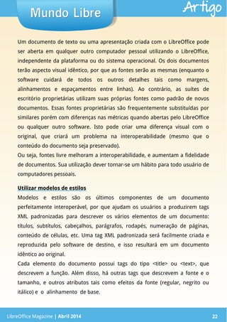 LibreOffice Magazine | Abril 2014 22
Um documento de texto ou uma apresentação criada com o LibreOffice pode
ser aberta em qualquer outro computador pessoal utilizando o LibreOffice,
independente da plataforma ou do sistema operacional. Os dois documentos
terão aspecto visual idêntico, por que as fontes serão as mesmas (enquanto o
software cuidará de todos os outros detalhes tais como margens,
alinhamentos e espaçamentos entre linhas). Ao contrário, as suítes de
escritório proprietárias utilizam suas próprias fontes como padrão de novos
documentos. Essas fontes proprietárias são frequentemente substituídas por
similares porém com diferenças nas métricas quando abertas pelo LibreOffice
ou qualquer outro software. Isto pode criar uma diferença visual com o
original, que criará um problema na interoperabilidade (mesmo que o
conteúdo do documento seja preservado).
Ou seja, fontes livre melhoram a interoperabilidade, e aumentam a fidelidade
de documentos. Sua utilização dever tornar-se um hábito para todo usuário de
computadores pessoais.
Utilizar modelos de estilos
Modelos e estilos são os últimos componentes de um documento
perfeitamente interoperável, por que ajudam os usuários a produzirem tags
XML padronizadas para descrever os vários elementos de um documento:
títulos, subtítulos, cabeçalhos, parágrafos, rodapés, numeração de páginas,
conteúdo de células, etc. Uma tag XML padronizada será facilmente criada e
reproduzida pelo software de destino, e isso resultará em um documento
idêntico ao original.
Cada elemento do documento possui tags do tipo <title> ou <text>, que
descrevem a função. Além disso, há outras tags que descrevem a fonte e o
tamanho, e outros atributos tais como efeitos da fonte (regular, negrito ou
itálico) e o alinhamento de base.
LibreOffice Magazine | Abril 2014 22
Mundo LibreMundo Libre Artigo
 