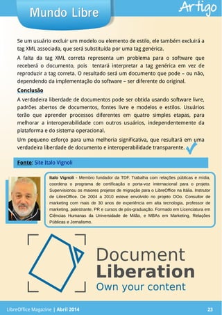 LibreOffice Magazine | Abril 2014 23
Italo Vignoli - Membro fundador da TDF. Trabalha com relações públicas e mídia,
coordena o programa de certificação e porta-voz internacional para o projeto.
Supervisionou os maiores projetos de migração para o LibreOffice na Itália. Instrutor
de LibreOffice. De 2004 a 2010 esteve envolvido no projeto OOo. Consultor de
marketing com mais de 30 anos de experiência em alta tecnologia, professor de
marketing, palestrante, PR e cursos de pós-graduação. Formado em Licenciatura em
Ciências Humanas da Universidade de Milão, e MBAs em Marketing, Relações
Públicas e Jornalismo.
Se um usuário excluir um modelo ou elemento de estilo, ele também excluirá a
tag XML associada, que será substituída por uma tag genérica.
A falta da tag XML correta representa um problema para o software que
receberá o documento, pois tentará interpretar a tag genérica em vez de
reproduzir a tag correta. O resultado será um documento que pode – ou não,
dependendo da implementação do software – ser diferente do original.
Conclusão
A verdadeira liberdade de documentos pode ser obtida usando software livre,
padrões abertos de documentos, fontes livre e modelos e estilos. Usuários
terão que aprender processos diferentes em quatro simples etapas, para
melhorar a interoperabilidade com outros usuários, independentemente da
plataforma e do sistema operacional.
Um pequeno esforço para uma melhoria significativa, que resultará em uma
verdadeira liberdade de documento e interoperabilidade transparente.
LibreOffice Magazine | Abril 2014 23
Mundo LibreMundo Libre Artigo
Fonte: Site Italo Vignoli
 