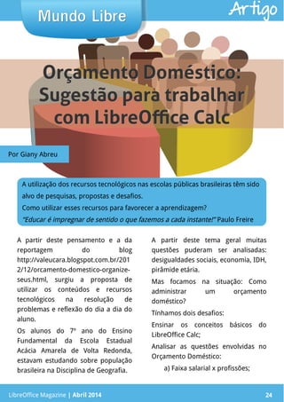 LibreOffice Magazine | Abril 2014 24
A partir deste pensamento e a da
reportagem do blog
http://valeucara.blogspot.com.br/201
2/12/orcamento-domestico-organize-
seus.html, surgiu a proposta de
utilizar os conteúdos e recursos
tecnológicos na resolução de
problemas e reflexão do dia a dia do
aluno.
Os alunos do 7º ano do Ensino
Fundamental da Escola Estadual
Acácia Amarela de Volta Redonda,
estavam estudando sobre população
brasileira na Disciplina de Geografia.
A partir deste tema geral muitas
questões puderam ser analisadas:
desigualdades sociais, economia, IDH,
pirâmide etária.
Mas focamos na situação: Como
administrar um orçamento
doméstico?
Tínhamos dois desafios:
Ensinar os conceitos básicos do
LibreOffice Calc;
Analisar as questões envolvidas no
Orçamento Doméstico:
a) Faixa salarial x profissões;
Mundo LibreMundo Libre
LibreOffice Magazine | Abril 2014 24
Artigo
A utilização dos recursos tecnológicos nas escolas públicas brasileiras têm sido
alvo de pesquisas, propostas e desafios.
Como utilizar esses recursos para favorecer a aprendizagem?
“Educar é impregnar de sentido o que fazemos a cada instante!” Paulo Freire
Por Giany Abreu
Orçamento Doméstico:Orçamento Doméstico:
Sugestão para trabalharSugestão para trabalhar
com LibreOffice Calccom LibreOffice Calc
 