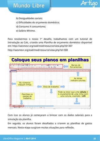 LibreOffice Magazine | Abril 2014 25LibreOffice Magazine | Abril 2014 25
Mundo LibreMundo Libre Artigo
b) Desigualdades sociais;
c) Dificuldades do orçamento doméstico;
d) Consumo X consumismo;
e) Salário Mínimo.
Para resolvermos o nosso 1º desafio, trabalhamos com um tutorial de
Introdução ao Calc, criando uma Planilha de orçamento doméstico disponível
em: http://iaesmevr.org/ead/mod/resource/view.php?id=307
http://iaesmevr.org/ead/mod/resource/view.php?id=308
Com isso os alunos já começaram a brincar com os dados salariais para a
simulação da planilha.
Em seguida, os alunos foram desafiados a criarem as planilhas de gastos
mensais. Nesta etapa surgiram muitas situações para reflexão.
 