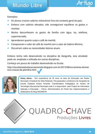 LibreOffice Magazine | Abril 2014 26LibreOffice Magazine | Abril 2014 26
Mundo LibreMundo Libre Artigo
Exemplos:
☛ Os alunos criaram salários milionários! Fora do contexto geral do país;
☛ Embora com salários elevados, não conseguiram equilibrar os gastos e
receitas;
☛ Muitos desconhecem os gastos da família com água, luz, telefone,
supermercado;
☛ Aprenderam quanto custa o café da manhã;
☛ Compararam o valor do café da manhã com o valor do Salário Mínimo;
☛ Discutiram sobre as necessidades básicas atuais.
Embora tenha sido desenvolvido na disciplina de Geografia, esta atividade
pode ser ampliada e utilizada em outras disciplinas.
Conheça um pouco do trabalho desenvolvido na Escola.
http://escolaestadualacaciaamarela.blogspot.com.br/2013/08/orcamento-domes
tico-criacao-de-planilha.html
Giany Abreu - Tem experiência de 25 anos na área de Educação nas Redes
Municipal e Estadual de Volta Redonda. Pós-graduada e professora de Geografia da
Escola Estadual Acácia Amarela. Coordenadora Pedagógica do Núcleo de
Tecnologia Educacional Municipal onde é a responsável pelo Projeto de Informática
Aplicada à Educação – Vrlivre. Administradora do Portal dos Implementadores e
idealizadora do blog IAESMEVR.
 