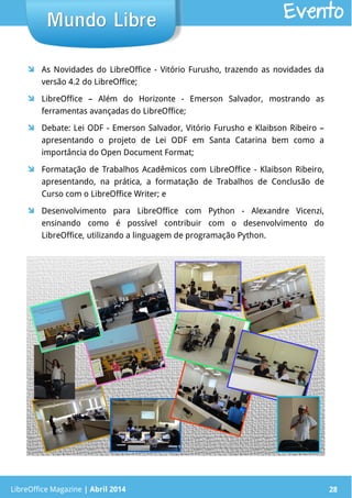 LibreOffice Magazine | Abril 2014 28
 As Novidades do LibreOffice - Vitório Furusho, trazendo as novidades da
versão 4.2 do LibreOffice;
 LibreOffice – Além do Horizonte - Emerson Salvador, mostrando as
ferramentas avançadas do LibreOffice;
 Debate: Lei ODF - Emerson Salvador, Vitório Furusho e Klaibson Ribeiro –
apresentando o projeto de Lei ODF em Santa Catarina bem como a
importância do Open Document Format;
 Formatação de Trabalhos Acadêmicos com LibreOffice - Klaibson Ribeiro,
apresentando, na prática, a formatação de Trabalhos de Conclusão de
Curso com o LibreOffice Writer; e
 Desenvolvimento para LibreOffice com Python - Alexandre Vicenzi,
ensinando como é possível contribuir com o desenvolvimento do
LibreOffice, utilizando a linguagem de programação Python.
LibreOffice Magazine | Abril 2014 28
Mundo LibreMundo Libre Evento
 