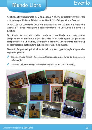 LibreOffice Magazine | Abril 2014 29
As oficinas tiveram duração de 2 horas cada. A oficina de LibreOffice Writer foi
ministrada por Klaibson Ribeiro e a de LibreOffice Calc por Vitório Furusho.
O HackDay foi conduzido pelos desenvolvedores Marcos Souza e Alexandre
Vicenzi e foi direcionado para o desenvolvimento do LibreOffice e o envio de
patches.
O sábado foi um dia muito produtivo, permitindo aos participantes
compreender os meandros e possibilidades técnicas de alguns dos principais
componentes do LibreOffice, favorecendo, inclusive, um relevante networking
ao interessado e participativo público de cerca de 50 pessoas.
O evento foi possível, principalmente pelo empenho, participação e apoio das
seguintes pessoas:
 Gisleine Merib Kichel – Professora Coordenadora do Curso de Sistemas de
Informação,
 Lizandra Colussi do Departamento de Extensão e Cultura da UnC,
LibreOffice Magazine | Abril 2014 29
Mundo LibreMundo Libre Evento
 