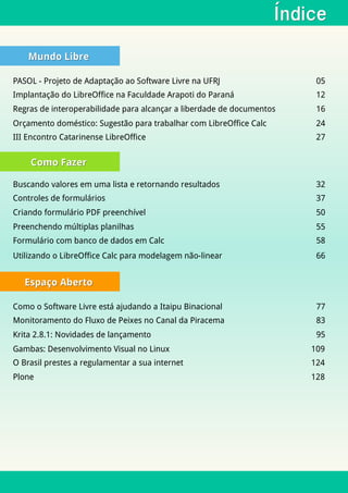 ÍndiceÍndice
Mundo LibreMundo Libre
Como FazerComo Fazer
Espaço AbertoEspaço Aberto
PASOL - Projeto de Adaptação ao Software Livre na UFRJ 05
Implantação do LibreOffice na Faculdade Arapoti do Paraná 12
Regras de interoperabilidade para alcançar a liberdade de documentos 16
Orçamento doméstico: Sugestão para trabalhar com LibreOffice Calc 24
III Encontro Catarinense LibreOffice 27
Buscando valores em uma lista e retornando resultados 32
Controles de formulários 37
Criando formulário PDF preenchível 50
Preenchendo múltiplas planilhas 55
Formulário com banco de dados em Calc 58
Como o Software Livre está ajudando a Itaipu Binacional 77
Monitoramento do Fluxo de Peixes no Canal da Piracema 83
Krita 2.8.1: Novidades de lançamento 95
Gambas: Desenvolvimento Visual no Linux 109
O Brasil prestes a regulamentar a sua internet 124
Plone 128
Utilizando o LibreOffice Calc para modelagem não-linear 66
 