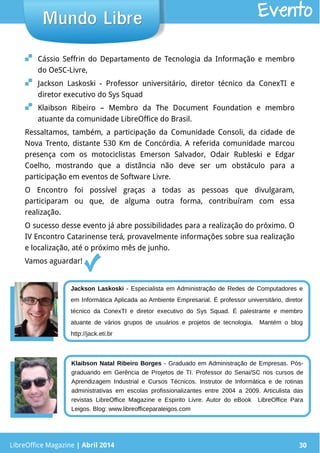 LibreOffice Magazine | Abril 2014 30
 Cássio Seffrin do Departamento de Tecnologia da Informação e membro
do OeSC-Livre,
 Jackson Laskoski - Professor universitário, diretor técnico da ConexTI e
diretor executivo do Sys Squad
 Klaibson Ribeiro – Membro da The Document Foundation e membro
atuante da comunidade LibreOffice do Brasil.
Ressaltamos, também, a participação da Comunidade Consoli, da cidade de
Nova Trento, distante 530 Km de Concórdia. A referida comunidade marcou
presença com os motociclistas Emerson Salvador, Odair Rubleski e Edgar
Coelho, mostrando que a distância não deve ser um obstáculo para a
participação em eventos de Software Livre.
O Encontro foi possível graças a todas as pessoas que divulgaram,
participaram ou que, de alguma outra forma, contribuíram com essa
realização.
O sucesso desse evento já abre possibilidades para a realização do próximo. O
IV Encontro Catarinense terá, provavelmente informações sobre sua realização
e localização, até o próximo mês de junho.
Vamos aguardar!
LibreOffice Magazine | Abril 2014 30
Mundo LibreMundo Libre Evento
Jackson Laskoski - Especialista em Administração de Redes de Computadores e
em Informática Aplicada ao Ambiente Empresarial. É professor universitário, diretor
técnico da ConexTI e diretor executivo do Sys Squad. É palestrante e membro
atuante de vários grupos de usuários e projetos de tecnologia. Mantém o blog
http://jack.eti.br
Klaibson Natal Ribeiro Borges - Graduado em Administração de Empresas. Pós-
graduando em Gerência de Projetos de TI. Professor do Senai/SC nos cursos de
Aprendizagem Industrial e Cursos Técnicos. Instrutor de Informática e de rotinas
administrativas em escolas profissionalizantes entre 2004 a 2009. Articulista das
revistas LibreOffice Magazine e Espirito Livre. Autor do eBook LibreOffice Para
Leigos. Blog: www.libreofficeparaleigos.com
 