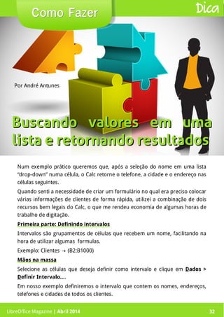LibreOffice Magazine | Abril 2014 32
Num exemplo prático queremos que, após a seleção do nome em uma lista
“drop-down” numa célula, o Calc retorne o telefone, a cidade e o endereço nas
células seguintes.
Quando senti a necessidade de criar um formulário no qual era preciso colocar
várias informações de clientes de forma rápida, utilizei a combinação de dois
recursos bem legais do Calc, o que me rendeu economia de algumas horas de
trabalho de digitação.
Primeira parte: Definindo intervalos
Intervalos são grupamentos de células que recebem um nome, facilitando na
hora de utilizar algumas formulas.
Exemplo: Clientes (B2:B1000)→
Mãos na massa
Selecione as células que deseja definir como intervalo e clique em Dados >
Definir Intervalo....
Em nosso exemplo definiremos o intervalo que contem os nomes, endereços,
telefones e cidades de todos os clientes.
Por André Antunes
Como FazerComo Fazer
LibreOffice Magazine | Abril 2014 32
Dica
Buscando valores em umaBuscando valores em uma
lista e retornando resultadoslista e retornando resultados
 