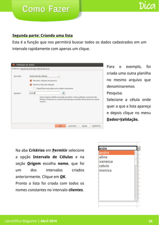LibreOffice Magazine | Abril 2014 34LibreOffice Magazine | Abril 2014 34
Como FazerComo Fazer Dica
Segunda parte: Criando uma lista
Esta é a função que nos permitirá buscar todos os dados cadastrados em um
intervalo rapidamente com apenas um clique.
Para o exemplo, foi
criada uma outra planilha
no mesmo arquivo que
denominaremos
Pesquisa.
Selecione a célula onde
quer a que a lista apareça
e depois clique no menu
Dados>Validação.
Na aba Critérios em Permitir selecione
a opção Intervalo de Células e na
seção Origem escolha nome, que foi
um dos intervalos criados
anteriormente. Clique em OK.
Pronto a lista foi criada com todos os
nomes constantes no intervalo clientes.
 