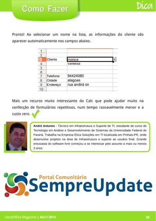 LibreOffice Magazine | Abril 2014 36LibreOffice Magazine | Abril 2014 36
Como FazerComo Fazer Dica
Pronto! Ao selecionar um nome na lista, as informações do cliente vão
aparecer automaticamente nos campos abaixo.
Mais um recurso muito interessante do Calc que pode ajudar muito na
confecção de formulários repetitivos, num tempo razoavelmente menor e a
custo zero.
André Antunes - Técnico em Infraestrutura e Suporte de TI, estudante do curso de
Tecnologia em Análise e Desenvolvimento de Sistemas da Universidade Federal do
Paraná. Trabalha na Empresa Ética Soluções em TI localizada em Pinhais-PR, onde
desenvolve projetos na área de Infraestrutura e suporte ao usuário final. Grande
entusiasta do software livre começou a se interessar pelo assunto a mais ou menos
3 anos.
 