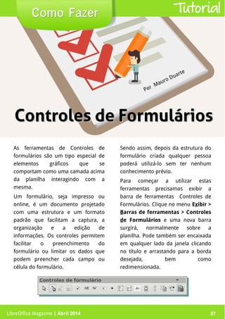 LibreOffice Magazine | Abril 2014 37
As ferramentas de Controles de
formulários são um tipo especial de
elementos gráficos que se
comportam como uma camada acima
da planilha interagindo com a
mesma.
Um formulário, seja impresso ou
online, é um documento projetado
com uma estrutura e um formato
padrão que facilitam a captura, a
organização e a edição de
informações. Os controles permitem
facilitar o preenchimento do
formulário ou limitar os dados que
podem preencher cada campo ou
célula do formulário.
Sendo assim, depois da estrutura do
formulário criada qualquer pessoa
poderá utilizá-lo sem ter nenhum
conhecimento prévio.
Para começar a utilizar estas
ferramentas precisamos exibir a
barra de ferramentas Controles de
Formulários. Clique no menu Exibir >
Barras de ferramentas > Controles
de Formulários e uma nova barra
surgirá, normalmente sobre a
planilha. Pode também ser encaixada
em qualquer lado da janela clicando
no título e arrastando para a borda
desejada, bem como
redimensionada.
Por Mauro Duarte
Como FazerComo Fazer
LibreOffice Magazine | Abril 2014 37
Tutorial
Controles de FormuláriosControles de Formulários
 